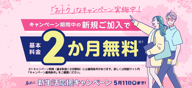 お得なキャンペーン実施中! キャンペーン期間中の新規ご加入で基本料金2か月無料*1 *1キャンペーン特典（基本料金2か月無料）には適用条件があります。詳しくは特設サイト内「キャンペーン適用条件」をご確認ください。春めく新生活応援キャンペーン 5月11日月まで!