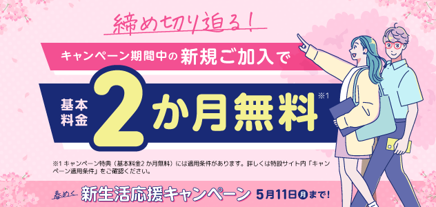 締め切り迫る！ キャンペーン期間中の新規ご加入で基本料金2か月無料*1 *1キャンペーン特典（基本料金2か月無料）には適用条件があります。詳しくは特設サイト内「キャンペーン適用条件」をご確認ください。春めく新生活応援キャンペーン 5月11日月まで!