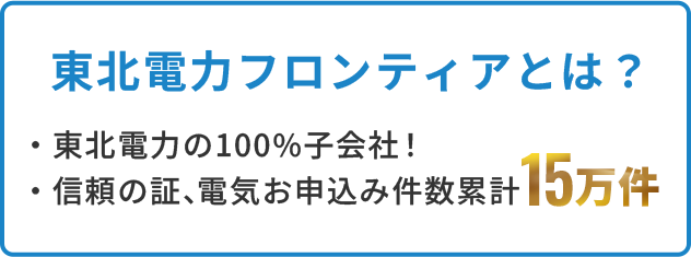 東北電力フロンティアとは？ ・東北電力の100%子会社！・信頼の証、電気お申込み件数累計15万件！ 電気お申込み件数 累計15万件突破!