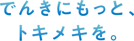 でんきにもっと、トキメキを。