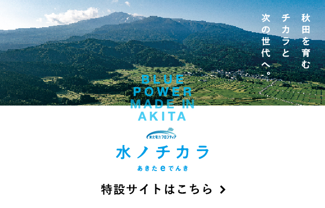 水ノチカラ あきたeでんき 特設サイトはこちら BLUE POWER MADE IN AKITA 秋田を育むチカラと次の世代へ。