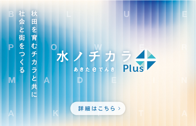 秋田を育むチカラと共に社会と街をつくる 水ノチカラ あきたｅでんきPlus 詳細はこちら