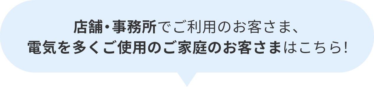 店舗・事務所でご利用のお客さま、電気を多くご使用のご家庭のお客さまはこちら！