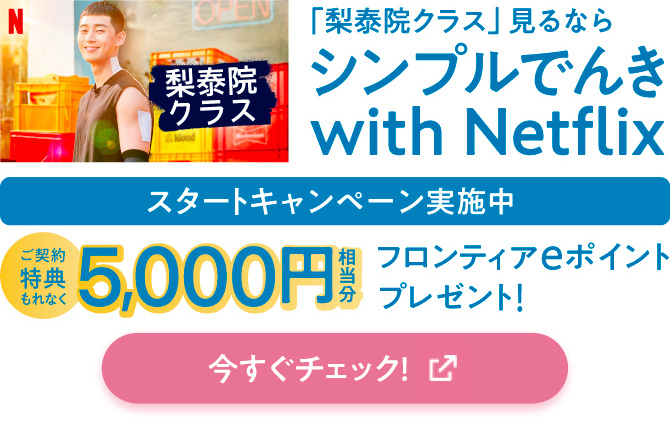 「梨泰院クラス」見るなら シンプルでんき with Netflix スタートキャンペーン実施中 ご契約特典もれなく5,000円相当分フロンティアeポイントプレゼント！ 今すぐチェック！
